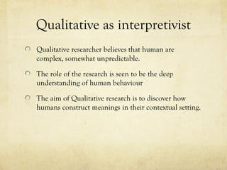 Qualitative as interpretivist
Qualitative researcher believes that human are
complex, somewhat unpredictable.
The role of the research is seen to be the deep
understanding of human behaviour
The aim of Qualitative research is to discover how
humans construct meanings in their contextual setting.
 