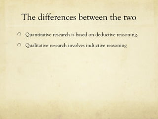 The differences between the two
Quantitative research is based on deductive reasoning.
Qualitative research involves inductive reasoning
 