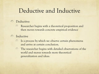 Deductive and Inductive
Deductive:
Researcher begins with a theoretical proposition and
then moves towards concrete empirical evidence
Inductive
Is a process by which we observe certain phenomena
and arrive at certain conclusion.
The researcher begins with detailed observations of the
world and moves towards more theoretical
generalization and ideas.
 