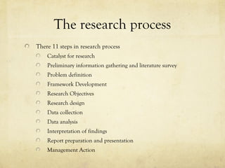 The research process
There 11 steps in research process
Catalyst for research
Preliminary information gathering and literature survey
Problem definition
Framework Development
Research Objectives
Research design
Data collection
Data analysis
Interpretation of findings
Report preparation and presentation
Management Action
 