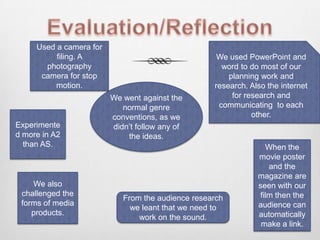 Evaluation/ReflectionWe used PowerPoint and word to do most of our planning work and research. Also the internet for research and communicating  to each other. Used a camera for filing. A photography camera for stop motion. We went against the normal genre conventions, as we didn’t follow any of the ideas. Experimented more in A2 than AS. When the movie poster and the magazine are seen with our film then the audience can automatically make a link. We also challenged the forms of media products. From the audience research we leant that we need to work on the sound. 