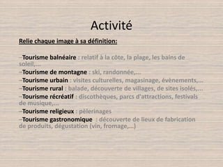 ActivitéRelie chaque image à sa définition:–Tourisme balnéaire : relatif à la côte, la plage, les bains de soleil,... –Tourisme de montagne : ski, randonnée,...–Tourisme urbain : visites culturelles, magasinage, évènements,... –Tourisme rural : balade, découverte de villages, de sites isolés,... –Tourisme récréatif : discothèques, parcs d'attractions, festivals de musique,... –Tourisme religieux : pèlerinages–Tourisme gastronomique  : découverte de lieux de fabrication de produits, dégustation (vin, fromage,…) 