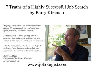 7 Truths of a Highly Successful Job Search by Barry Kleiman www.jobologist.com Helping: Barry cares! He wants the best for  people. He understands the real word and  offers practical, actionable counsel. Achieve: Barry is about getting results –  outcomes that make sense and last, not just solutions that solve the problem he is presented. Like the many people who have been helped  by Barry, I feel fortunate to know him and  recommend his services without reservations. Robert D. Haas Chairman of the Board, Emeritus Levi Strauss & Co. 