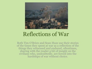 Reflections of War Both Tim O’Brien and Sean Huze use their stories of the times they spent at war as a reflection of the things they witnessed and endured, oftentimes, sharing with the reader a bit of insight on the civilians who, undoubtedly, are forced into the hardships of war without choice. 