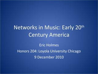 Networks in Music: Early 20 th  Century America Eric Holmes Honors 204: Loyola University Chicago 9 December 2010 