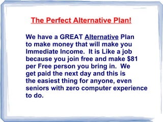 We have a GREAT  Alternative  Plan  to make money that will make you Immediate Income.  It is Like a job because you join free and make $81 per Free person you bring in.  We get paid the next day and this is the easiest thing for anyone, even seniors with zero computer experience to do.  The Perfect Alternative Plan! 
