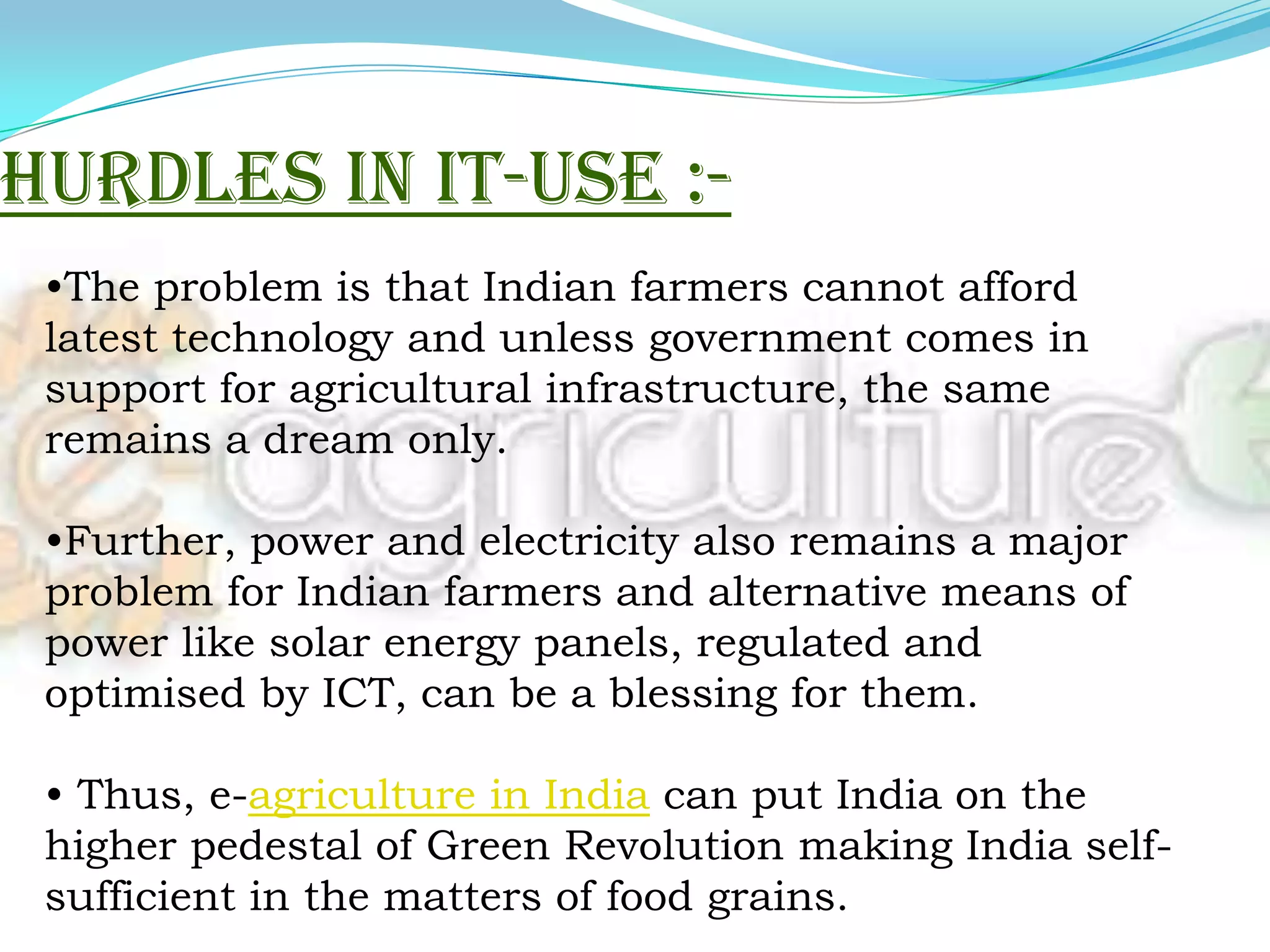 The developed nations are using laser technology instead of tractors to plough lands. This helps in optimising the use of various inputs such as water, seeds, fertilisers, etc POTENTIAL OF IT IN AGRICULTUREThe agriculture scenario all over the world is undergoing a rapid change particularly after WTO agreements came into existence. In the context of agriculture, the potential of IT can be assessed broadly under two heads:As a tool for direct contribution to agriculture productivity, As an indirect tool for empowering farmers  to take informed and quality decisions which will have positive impact on the way agriculture and allied activities are conducted.