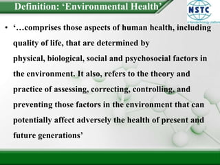 Definition: ‘Environmental Health’‘…comprises those aspects of human health, including quality of life, that are determined by physical, biological, social and psychosocial factors in the environment. It also, refers to the theory and practice of assessing, correcting, controlling, and preventing those factors in the environment that can potentially affect adversely the health of present and future generations’