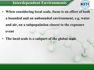 Interdependent EnvironmentsWhen considering local scale, focus is on effect of both a bounded and an unbounded environment, e.g. water and air, on a subpopulation closest to the exposure eventThe local scale is a subpart of the global scale