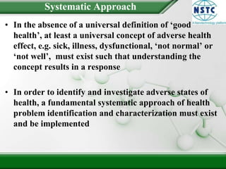 Systematic ApproachIn the absence of a universal definition of ‘good health’, at least a universal concept of adverse health effect, e.g. sick, illness, dysfunctional, ‘not normal’ or ‘not well’,  must exist such that understanding the concept results in a responseIn order to identify and investigate adverse states of health, a fundamental systematic approach of health problem identification and characterization must exist and be implemented