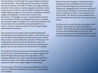  Fonts:http://jesslambert1992a2musicvideoproject.blogspot.com/2010/09/song-lyrics-storyline-to-music-video.htmlThe storyline of the music video tells the story of the lyrics. This is used in almost all music videos and is used the majority of the time in The Killers videos and other indie bands music videos also.the trilogyDafont.net is the source of the font we used for the title of the album “the trilogy”. The Killers as the name of the band used on the digipak and advert is used on all of  the products  of The Killers, this creates a synergy between these products making the products we made more intriguing to the target audience.Performance: The performance used is unlike the majority of indie music videos. The actors have shown the storyline which is usual, however there is no band performance only miming from the main character. This steps outside of the codes and conventions of  other music videos, but it added to ours keeping the story the main point of focus.  There is more of a concept to the story being told than a narrative in this video.  The actions in the song illustrate the lyrics to keep the focus on the song. This then makes the album more attractive to the buyer.The target audience of this style of music video is indie kids. They listen to an independent music also known as “indie”. The research I carried out on the band The Killers showed how they created their music videos and the layout of the digipaks and adverts they use to sell their albums. The music video created by my group and I followed the storyline of the lyrics which is commonly seen in the killers videos an example of this can be seen on my blog under the video named “Mr Brightside”.The synergy of all three items together is effective because the font used works with other The Killers products from real media products. They work together as a promotional tool to help sell the album . They achieve this by the digipak and advert following the storyline of the music video with the images used. The advert and digipak are almost identical. This helps sell the album if the audience like the look of the advertisement. The song itself helps  sell the album the music video telling the story of the lyrics makes the song even more intriguing for the target audience too.This shows that the audience would easily identify the three products as a package. This would make it more likely for them to by the album if they like the look of the music video and the song itself. The advert itself has quite a mysterious feel to it giving the audience more reason to want the album as it may intrigue them to what the trilogy is about and how the three songs carry on telling one story.