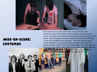 Camera work and editingCamera shots:Long shots were used to show the fighting taking place at the riverside and the very end scene when he disposed the body into the river.  The last shot was used in this way, to give the feeling of him being watched. The fighting scene was used as a long shot to give the feeling that someone has seen everything. Close ups are used a wide amount to show facial expressions to convey emotions and show the props used. Examples of this can be seen in the interrogation room when the suspect shows his nervousness  and also when the voice recorder/photos gets placed on the table. This keeps the audience involved in what is happening. Another example would be the feet walking across the riverside, this at first places a mystery into who these belong to and what they add to the storyline. Point of view shots are put in place to show the suspects point of view of the interrogator as he walks in. However it could be seen as the interrogation room scenes are all point of view shots from what the ghost has seen. An over shoulder shot is used again to show that the suspect is being watched. This takes place when he is strangling his victim a crucial part of the storyline that shows he is in fact guilty.Camera angles:High angles are used quite a large amount throughout this video. An example being when the main character is being questioned. This shows he has less power than the interrogator, but also the ghost who is watching over him the entire time. Eye level is used to show the couple at their happy stages, in the park they each have the same amount of power and nothing is happening that can be linked to action, keeping this angle shows the peace .Editing:A matched cut is used when the hands are seen clenching into a fist in the flashback and in the interrogation room, showing that the suspect has remembered back to what he has done  also shows the tension in the character.Motivated cuts are used in the form of flashbacks that help the audience guess that the suspect is in fact guilty for the crime of murder.Camera movement:Crab movement has been used at the very ending of this music video to follow off the suspect. Not much else has been used in the way of camera movements, as this would take away from the storyline which we focused on.