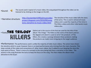 Mise-en-scene: LocationsUsually in The Killers videos they set a storyline in one location. The main location that we used was the interrogation room. The other locations were necessary to the storyline showing the flashbacks to what had happened for those who had not had the knowledge of the first two songs. This then may interest them in the other songs which are featured on the album, linking all three of the products together digipak, advert and music video. Although this does not follow the codes and conventions of other media products, it helps to combine the products made and tell  the story of the song which is a convention used a majority of the time in music videos, especially on the artists we focused on, The Killers.