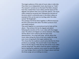 The costumes we used for the actors were reflective of the character, the band The Killers and the target audience for indie music.  The Killers are known for wearing suits and ties in their music videos. The interrogator therefore wore a suit and tie this fitting to his job role throughout the song also.  The main character was in casual clothing as is seen on the indie kids below, this helps the target audience relate to the music video better.  The dress worn by the victim was made to seem ghostly, the brown I thought reflected that the body had been lying in murky water, as it is told in the second song of the trilogy that this is what occurred.Mise-en-scene: Costumes