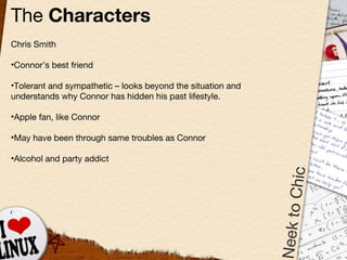 The  Characters Chris Smith Connor’s best friend Tolerant and sympathetic  –  looks beyond the situation and understands why Connor has hidden his past lifestyle. Apple fan, like Connor May have been through same troubles as Connor Alcohol and party addict 