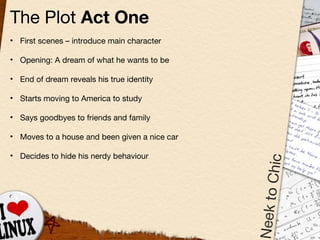 The Plot  Act One First scenes  –  introduce main character Opening: A dream of what he wants to be End of dream reveals his true identity Starts moving to America to study Says goodbyes to friends and family Moves to a house and been given a nice car Decides to hide his nerdy behaviour 