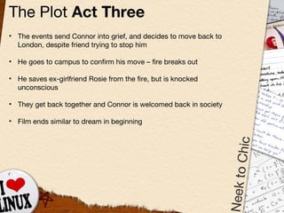 The Plot  Act Three The events send Connor into grief, and decides to move back to London, despite friend trying to stop him He goes to campus to confirm his move  –  fire breaks out He saves ex-girlfriend Rosie from the fire, but is knocked unconscious They get back together and Connor is welcomed back in society Film ends similar to dream in beginning 