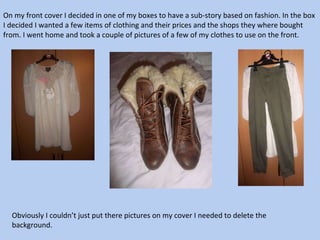 On my front cover I decided in one of my boxes to have a sub-story based on fashion. In the box I decided I wanted a few items of clothing and their prices and the shops they where bought from. I went home and took a couple of pictures of a few of my clothes to use on the front.  Obviously I couldn’t just put there pictures on my cover I needed to delete the  background.  