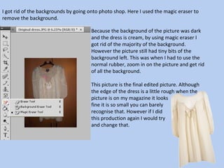 I got rid of the backgrounds by going onto photo shop. Here I used the magic eraser to remove the background.  Because the background of the picture was dark and the dress is cream, by using magic eraser I got rid of the majority of the background. However the picture still had tiny bits of the background left. This was when I had to use the normal rubber, zoom in on the picture and get rid of all the background.  This picture is the final edited picture. Although the edge of the dress is a little rough when the picture is on my magazine it looks  fine it is so small you can barely  recognise that. However if I did  this production again I would try  and change that.  