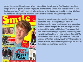 Again like my clothing pictures when I was editing the picture of The Wanted I used the magic eraser to get rid of the background. However this time it was a little harder as the background wasn’t plain, there is a lot going on in the background and therefore it is hard to delete the background. However these are the finished background pictures.  From the two pictures, I created an image that looks like one. I managed to get rid of the background, by using magic eraser and an ordinary rubber. I then merged the pictures together and mirrored the picture of Nathan. This was so that the picture looked right together. I asked my piers what they thought of my new picture. Zoe said ‘To be honest it looks as though you have taken that picture of Nathan and Jay together.’ This made me know that the picture looked good together and so I decided not to change anything.  