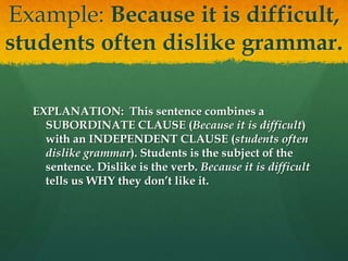 Example: Because it is difficult,
students often dislike grammar.
EXPLANATION: This sentence combines a
SUBORDINATE CLAUSE (Because it is difficult)
with an INDEPENDENT CLAUSE (students often
dislike grammar). Students is the subject of the
sentence. Dislike is the verb. Because it is difficult
tells us WHY they don’t like it.
 