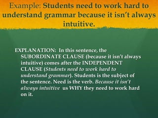 Example: Students need to work hard to
understand grammar because it isn’t always
intuitive.
EXPLANATION: In this sentence, the
SUBORDINATE CLAUSE (because it isn’t always
intuitive) comes after the INDEPENDENT
CLAUSE (Students need to work hard to
understand grammar). Students is the subject of
the sentence. Need is the verb. Because it isn’t
always intuitive us WHY they need to work hard
on it.
 