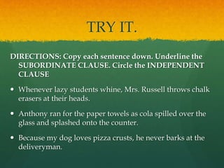 TRY IT.
DIRECTIONS: Copy each sentence down. Underline the
SUBORDINATE CLAUSE. Circle the INDEPENDENT
CLAUSE
 Whenever lazy students whine, Mrs. Russell throws chalk
erasers at their heads.
 Anthony ran for the paper towels as cola spilled over the
glass and splashed onto the counter.
 Because my dog loves pizza crusts, he never barks at the
deliveryman.
 