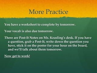 More Practice
You have a worksheet to complete by tomorrow.
Your vocab is also due tomorrow.
There are Post-It Notes on Ms. Keasling’s desk. If you have
a question, grab a Post-It, write down the question you
have, stick it on the poster for your hour on the board,
and we’ll talk about them tomorrow.
Now get to work!
 