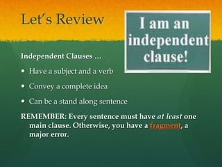 Let’s Review
Independent Clauses …
 Have a subject and a verb
 Convey a complete idea
 Can be a stand along sentence
REMEMBER: Every sentence must have at least one
main clause. Otherwise, you have a fragment, a
major error.
 