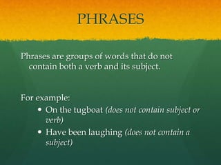 PHRASES
Phrases are groups of words that do not
contain both a verb and its subject.
For example:
 On the tugboat (does not contain subject or
verb)
 Have been laughing (does not contain a
subject)
 