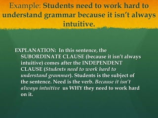 Example: Students need to work hard to understand grammar because it isn’t always intuitive.EXPLANATION:  In this sentence, the SUBORDINATE CLAUSE (because it isn’t always intuitive) comes after the INDEPENDENT CLAUSE (Students need to work hard to understand grammar). Students is the subject of the sentence. Need is the verb. Because it isn’t always intuitive  us WHY they need to work hard on it.