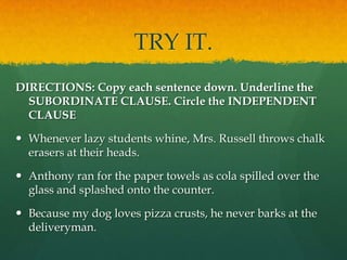 TRY IT.DIRECTIONS: Copy each sentence down. Underline the SUBORDINATE CLAUSE. Circle the INDEPENDENT CLAUSEWhenever lazy students whine, Mrs. Russell throws chalk erasers at their heads.Anthony ran for the paper towels as cola spilled over the glass and splashed onto the counter.Because my dog loves pizza crusts, he never barks at the deliveryman.
