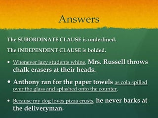 AnswersThe SUBORDINATE CLAUSE is underlined. The INDEPENDENT CLAUSE is bolded.Whenever lazy students whine, Mrs. Russell throws chalk erasers at their heads.Anthony ran for the paper towels as cola spilled over the glass and splashed onto the counter.Because my dog loves pizza crusts, he never barks at the deliveryman.