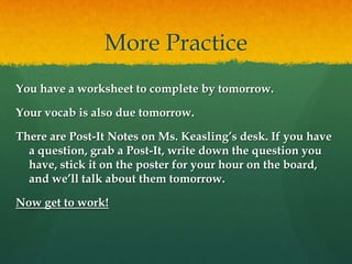More PracticeYou have a worksheet to complete by tomorrow.Your vocab is also due tomorrow.There are Post-It Notes on Ms. Keasling’s desk. If you have a question, grab a Post-It, write down the question you have, stick it on the poster for your hour on the board, and we’ll talk about them tomorrow.Now get to work!