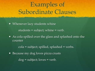 Examples of Subordinate ClausesWhenever lazy students whine		students = subject; whine = verb.As cola spilled over the glass and splashed onto the counter		cola = subject; spilled, splashed = verbs.Because my dog loves pizza crusts		dog = subject; loves = verb.