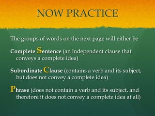 NOW PRACTICEThe groups of words on the next page will either be Complete Sentence (an independent clause that conveys a complete idea)Subordinate Clause (contains a verb and its subject, but does not convey a complete idea)Phrase (does not contain a verb and its subject, and therefore it does not convey a complete idea at all) 