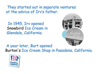 They started out in separate ventures  at the advice of Irv’s father. In 1945, Irv opened  Snowbird  Ice Cream in  Glendale, California.  A year later, Burt opened  Burton's  Ice Cream Shop in Pasadena, California. 
