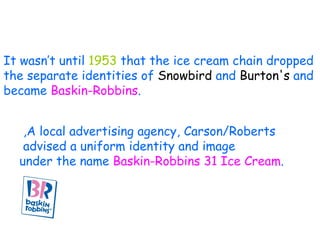 It wasn’t until  1953  that the ice cream chain dropped  the separate identities of  Snowbird  and  Burton's  and  became  Baskin-Robbins .  A local advertising agency, Carson/Roberts,  advised a uniform identity and image  under the name  Baskin-Robbins 31 Ice Cream .  