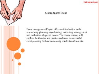 Introduction: Status Aparte Event Event management Project offers an introduction to the researching, planning, coordinating, marketing, management and evaluation of special events. The course content will explore the theories and practices relevant to successful event planning for host community residents and tourists. 