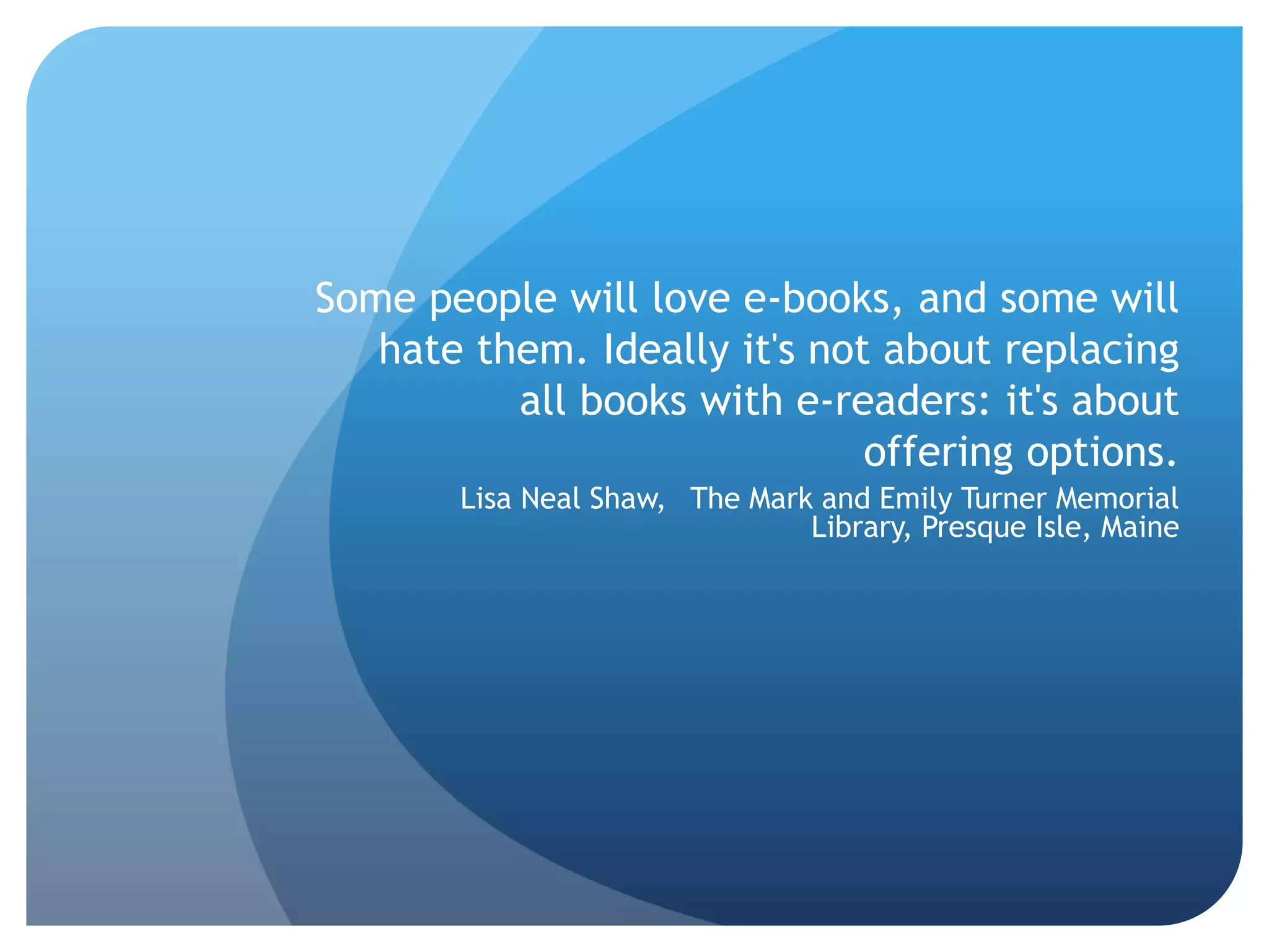Some people will love e-books, and some will  hate them. Ideally it's not about replacing all books with e-readers: it's about offering options.   Lisa Neal Shaw,  The Mark and Emily Turner Memorial Library, Presque Isle, Maine 