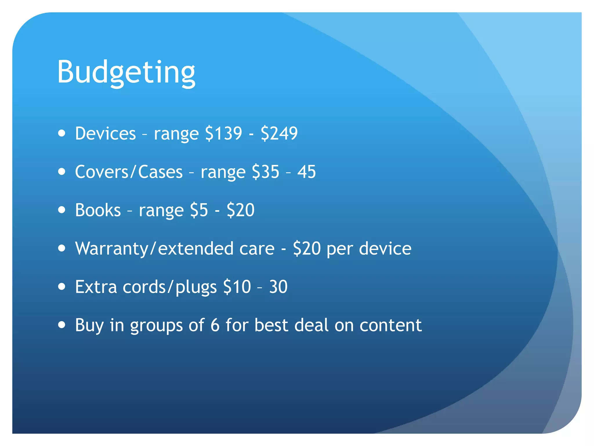 Budgeting Devices – range $139 - $249Covers/Cases – range $35 – 45Books – range $5 - $20Warranty/extended care - $20 per deviceExtra cords/plugs $10 – 30Buy in groups of 6 for best deal on content