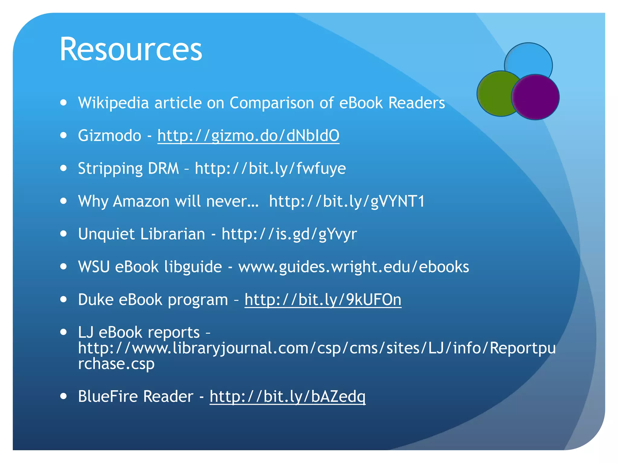ResourcesWikipedia article on Comparison of eBook ReadersGizmodo - http://gizmo.do/dNbIdOStripping DRM – http://bit.ly/fwfuyeWhy Amazon will never…  http://bit.ly/gVYNT1Unquiet Librarian - http://is.gd/gYvyrWSU eBook libguide - www.guides.wright.edu/ebooksDuke eBook program – http://bit.ly/9kUFOnLJ eBook reports – http://www.libraryjournal.com/csp/cms/sites/LJ/info/Reportpurchase.cspBlueFire Reader - http://bit.ly/bAZedq