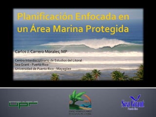 Planificación Enfocada en un Área Marina Protegida Carlos J. Carrero Morales, MP Centro Interdisciplinario de Estudios del Litoral Sea Grant - Puerto Rico Universidad de Puerto Rico - Mayagüez 