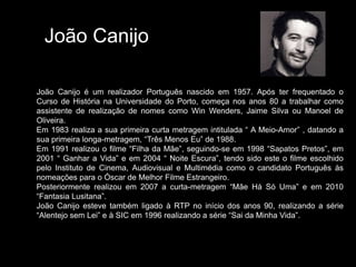 João Canijo João Canijo é um realizador Português nascido em 1957. Após ter frequentado o Curso de História na Universidade do Porto, começa nos anos 80 a trabalhar como assistente de realização de nomes como WinWenders, Jaime Silva ou Manoel de Oliveira. Em 1983 realiza a sua primeira curta metragem intitulada “ A Meio-Amor” , datando a sua primeira longa-metragem, “Três Menos Eu” de 1988. Em 1991 realizou o filme “FilhadaMãe”, seguindo-se em 1998 “Sapatos Pretos”, em 2001 “ Ganhar a Vida” e em 2004 “ Noite Escura”, tendo sido este o filme escolhido pelo Instituto de Cinema, Audiovisual e Multimédia como o candidato Português às nomeações para o Óscar de Melhor Filme Estrangeiro. Posteriormente realizou em 2007 a curta-metragem “Mãe Há Só Uma” e em 2010 “Fantasia Lusitana”. João Canijo esteve também ligado à RTP no início dos anos 90, realizando a série “Alentejo sem Lei” e à SIC em 1996 realizando a série “Sai da Minha Vida”. 