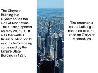 The ornaments on the building is based on features used on Chrysler automobiles The Chrysler Building is a skyscraper on the side of Manhattan. The building opened on May 20, 1930. It was the world’s tallest building for 11 months before being surpassed by the Empire State Building in 1931. 