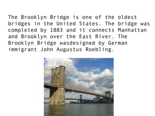 The Brooklyn Bridge is one of the oldest bridges in the United States. The bridge was completed by 1883 and it connects Manhattan and Brooklyn over the East River. The Brooklyn Bridge wasdesigned by German immigrant John Augustus Roebling.  
