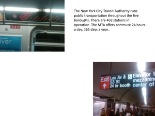 The New York City Transit Authority runs public transportation throughout the five boroughs. There are 468 stations in operation. The MTA offers commute 24 hours a day, 365 days a year..