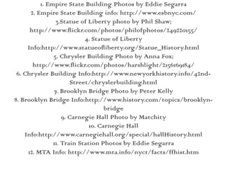 1. Empire State Building Photos by Eddie Segarra2. Empire State Building info: http://www.esbnyc.com/3.Statue of Liberty photo by Phil Shaw; http://www.flickr.com/photos/philofphotos/249220155/4. Statue of Liberty Info:http://www.statueofliberty.org/Statue_History.html5. Chrysler Building Photo by Anna Fox; http://www.flickr.com/photos/harshlight/2156169184/6. Chrysler Building Info:http://www.newyorkhistory.info/42nd-Street/chryslerbuilding.html  7. Brooklyn Bridge Photo by Peter Kelly8. Brooklyn Bridge Info:http://www.history.com/topics/brooklyn-bridge  9. Carnegie Hall Photo by Matchity10. Carnegie Hall Info:http://www.carnegiehall.org/special/hallHistory.html11. Train Station Photos by Eddie Segarra12. MTA Info: http://www.mta.info/nyct/facts/ffhist.htm