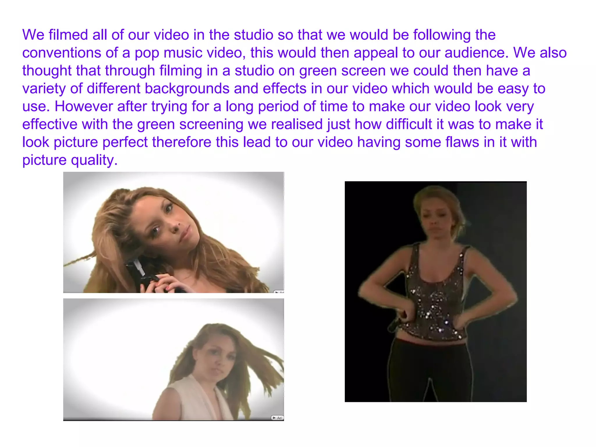 We filmed all of our video in the studio so that we would be following the conventions of a pop music video, this would then appeal to our audience. We also thought that through filming in a studio on green screen we could then have a variety of different backgrounds and effects in our video which would be easy to use. However after trying for a long period of time to make our video look very effective with the green screening we realised just how difficult it was to make it look picture perfect therefore this lead to our video having some flaws in it with picture quality. 