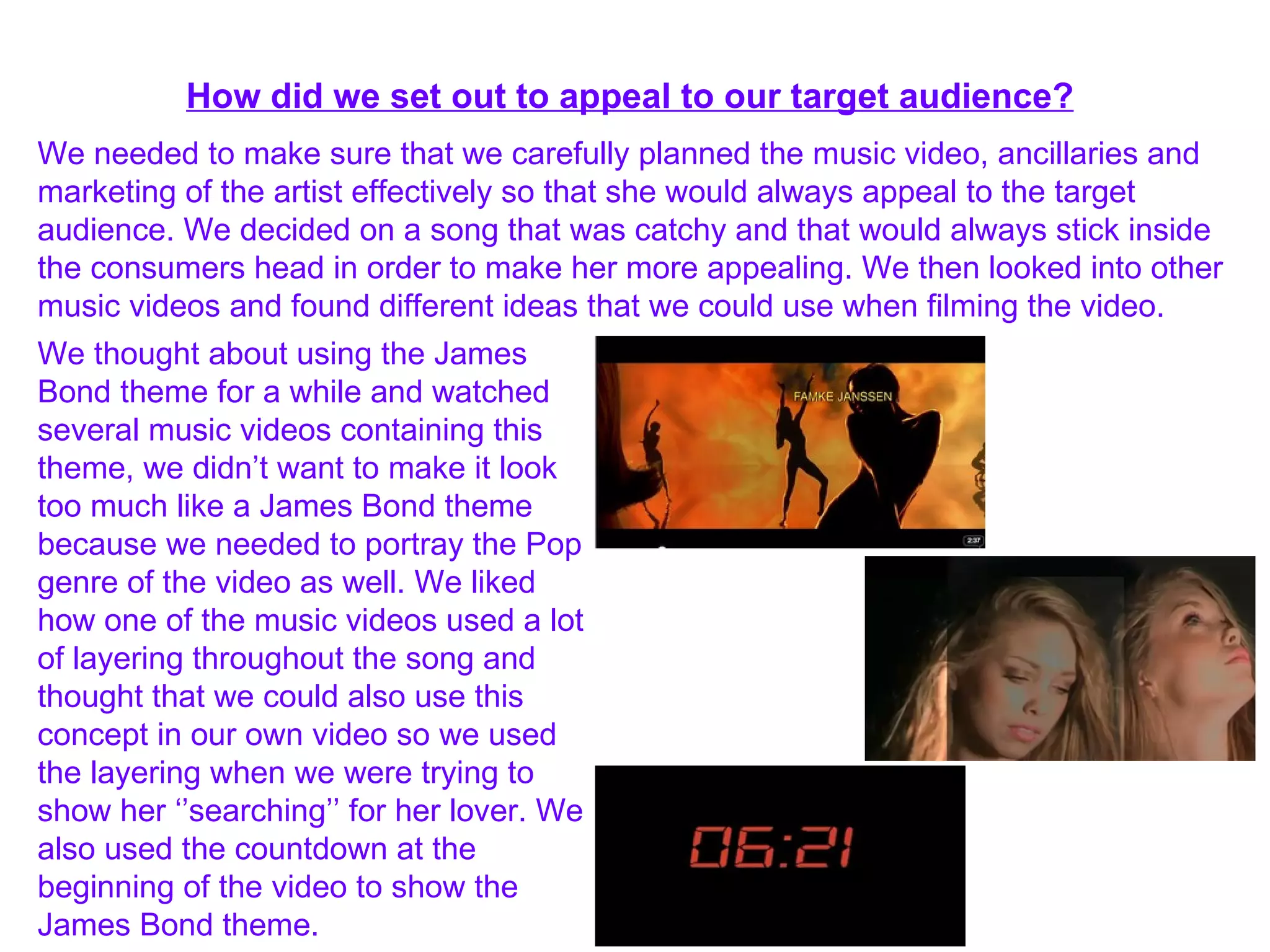 How did we set out to appeal to our target audience? We needed to make sure that we carefully planned the music video, ancillaries and marketing of the artist effectively so that she would always appeal to the target audience. We decided on a song that was catchy and that would always stick inside the consumers head in order to make her more appealing. We then looked into other music videos and found different ideas that we could use when filming the video. We thought about using the James Bond theme for a while and watched several music videos containing this theme, we didn’t want to make it look too much like a James Bond theme because we needed to portray the Pop genre of the video as well. We liked how one of the music videos used a lot of layering throughout the song and thought that we could also use this concept in our own video so we used the layering when we were trying to show her ‘’searching’’ for her lover. We also used the countdown at the beginning of the video to show the James Bond theme. 